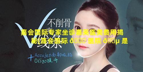 嘉会国际专家坐诊嘉英医美费用揭秘(嘉会国际 🐈 医院 🐵 是谁投资的)